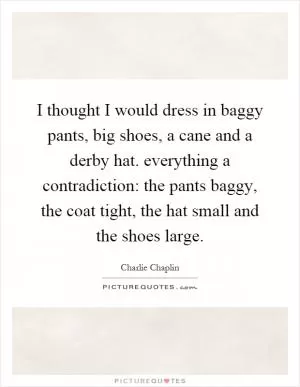 I thought I would dress in baggy pants, big shoes, a cane and a derby hat. everything a contradiction: the pants baggy, the coat tight, the hat small and the shoes large Picture Quote #1