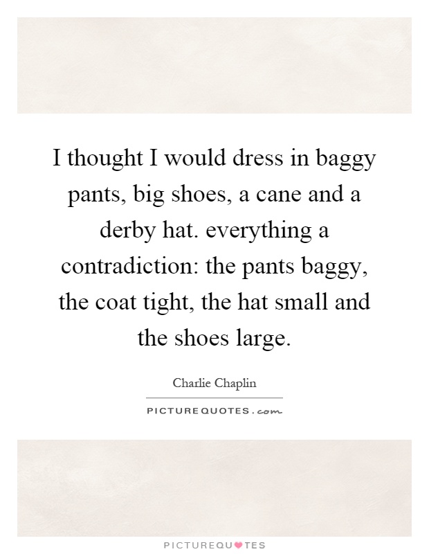 I thought I would dress in baggy pants, big shoes, a cane and a derby hat. everything a contradiction: the pants baggy, the coat tight, the hat small and the shoes large Picture Quote #1