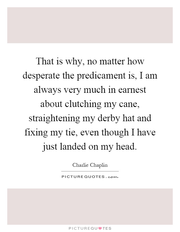That is why, no matter how desperate the predicament is, I am always very much in earnest about clutching my cane, straightening my derby hat and fixing my tie, even though I have just landed on my head Picture Quote #1