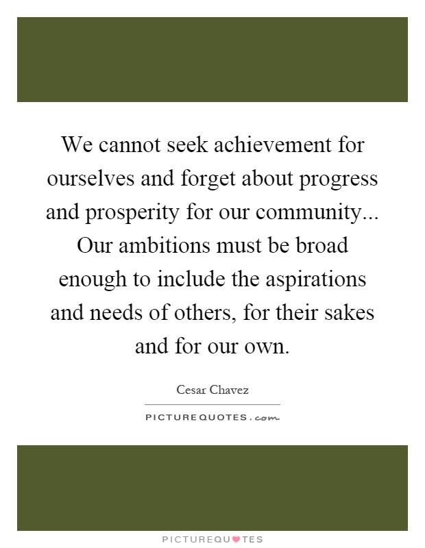 We cannot seek achievement for ourselves and forget about progress and prosperity for our community... Our ambitions must be broad enough to include the aspirations and needs of others, for their sakes and for our own Picture Quote #1