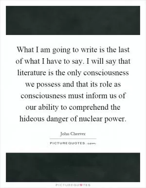 What I am going to write is the last of what I have to say. I will say that literature is the only consciousness we possess and that its role as consciousness must inform us of our ability to comprehend the hideous danger of nuclear power Picture Quote #1
