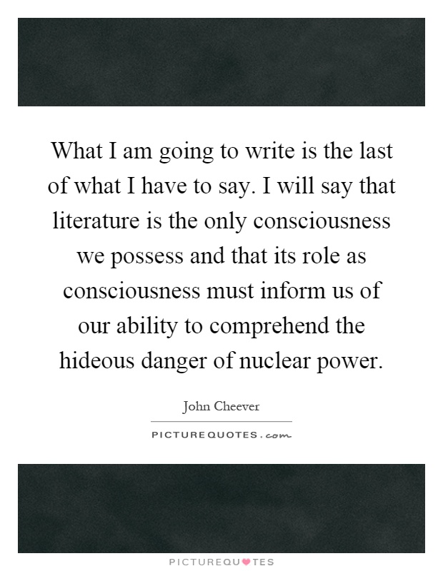 What I am going to write is the last of what I have to say. I will say that literature is the only consciousness we possess and that its role as consciousness must inform us of our ability to comprehend the hideous danger of nuclear power Picture Quote #1