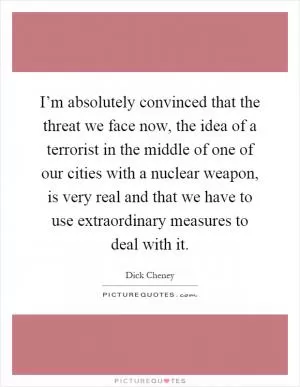 I’m absolutely convinced that the threat we face now, the idea of a terrorist in the middle of one of our cities with a nuclear weapon, is very real and that we have to use extraordinary measures to deal with it Picture Quote #1
