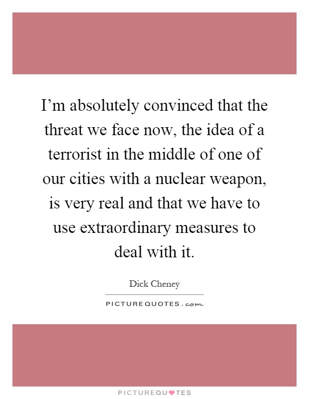 I'm absolutely convinced that the threat we face now, the idea of a terrorist in the middle of one of our cities with a nuclear weapon, is very real and that we have to use extraordinary measures to deal with it Picture Quote #1