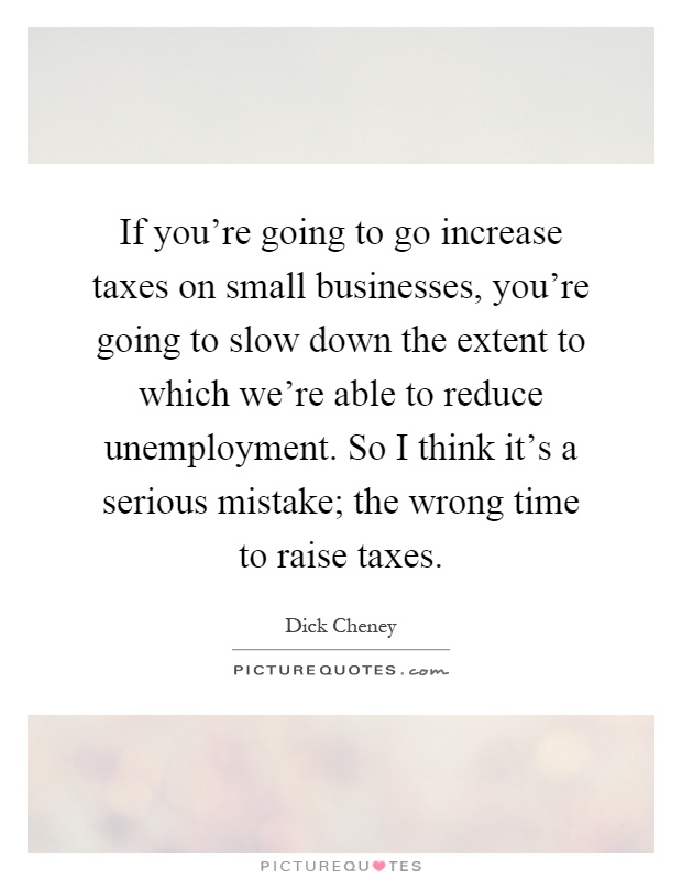 If you're going to go increase taxes on small businesses, you're going to slow down the extent to which we're able to reduce unemployment. So I think it's a serious mistake; the wrong time to raise taxes Picture Quote #1
