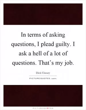 In terms of asking questions, I plead guilty. I ask a hell of a lot of questions. That’s my job Picture Quote #1