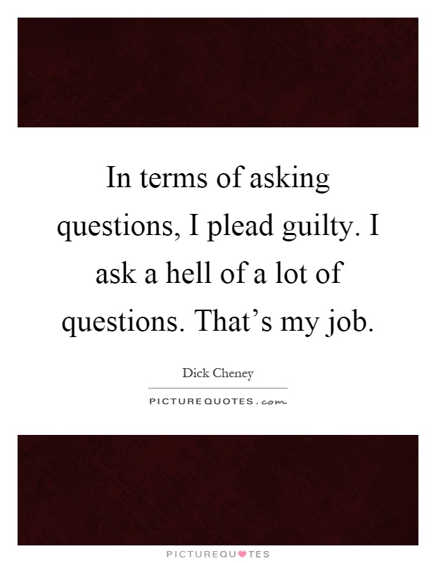In terms of asking questions, I plead guilty. I ask a hell of a lot of questions. That's my job Picture Quote #1
