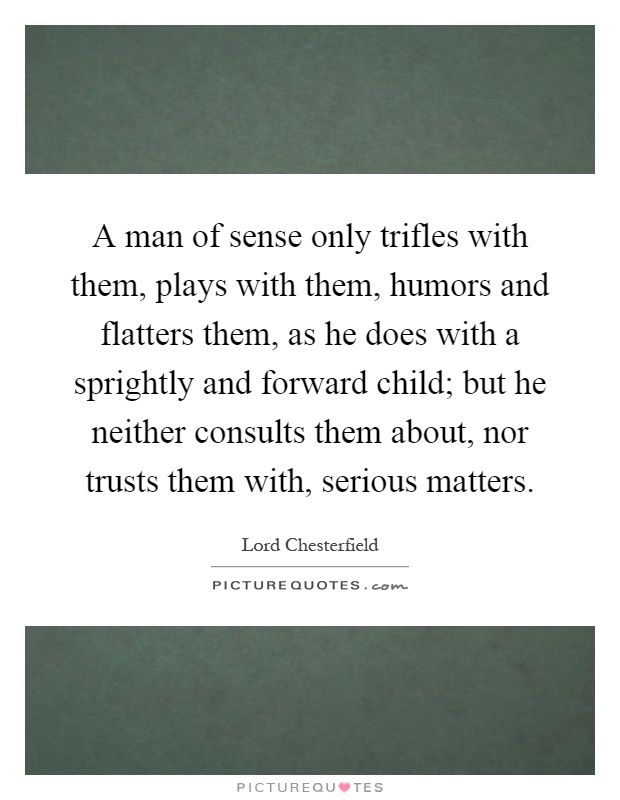 A man of sense only trifles with them, plays with them, humors and flatters them, as he does with a sprightly and forward child; but he neither consults them about, nor trusts them with, serious matters Picture Quote #1