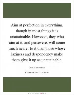 Aim at perfection in everything, though in most things it is unattainable. However, they who aim at it, and persevere, will come much nearer to it than those whose laziness and despondency make them give it up as unattainable Picture Quote #1