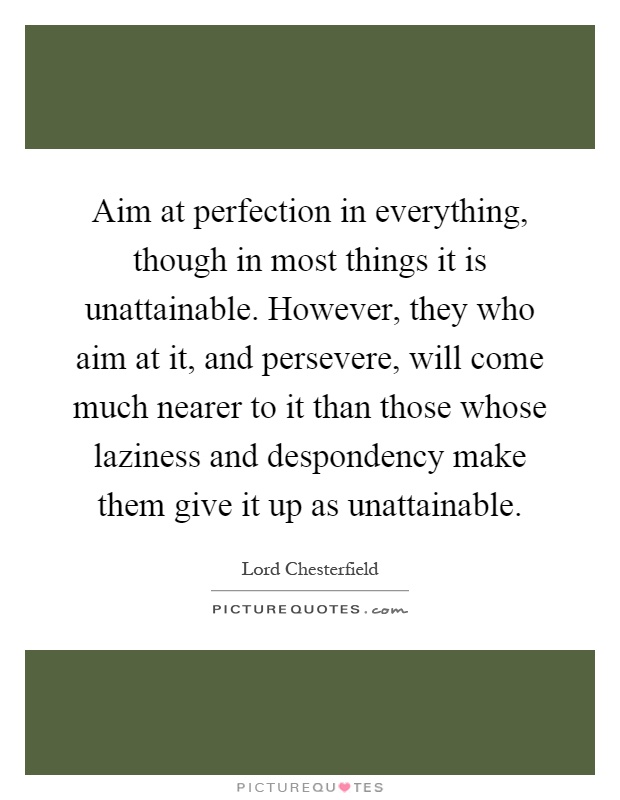 Aim at perfection in everything, though in most things it is unattainable. However, they who aim at it, and persevere, will come much nearer to it than those whose laziness and despondency make them give it up as unattainable Picture Quote #1