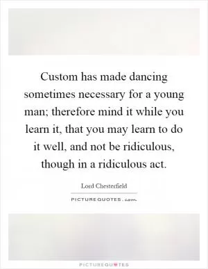 Custom has made dancing sometimes necessary for a young man; therefore mind it while you learn it, that you may learn to do it well, and not be ridiculous, though in a ridiculous act Picture Quote #1