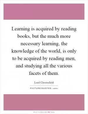 Learning is acquired by reading books, but the much more necessary learning, the knowledge of the world, is only to be acquired by reading men, and studying all the various facets of them Picture Quote #1