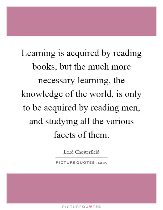 Learning is acquired by reading books, but the much more necessary learning, the knowledge of the world, is only to be acquired by reading men, and studying all the various facets of them Picture Quote #1