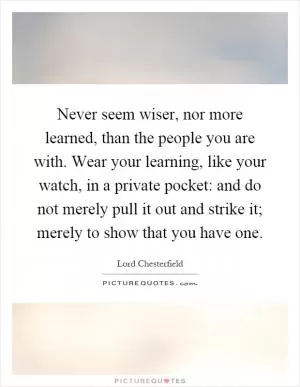 Never seem wiser, nor more learned, than the people you are with. Wear your learning, like your watch, in a private pocket: and do not merely pull it out and strike it; merely to show that you have one Picture Quote #1