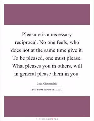 Pleasure is a necessary reciprocal. No one feels, who does not at the same time give it. To be pleased, one must please. What pleases you in others, will in general please them in you Picture Quote #1