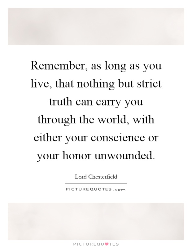 Remember, as long as you live, that nothing but strict truth can carry you through the world, with either your conscience or your honor unwounded Picture Quote #1