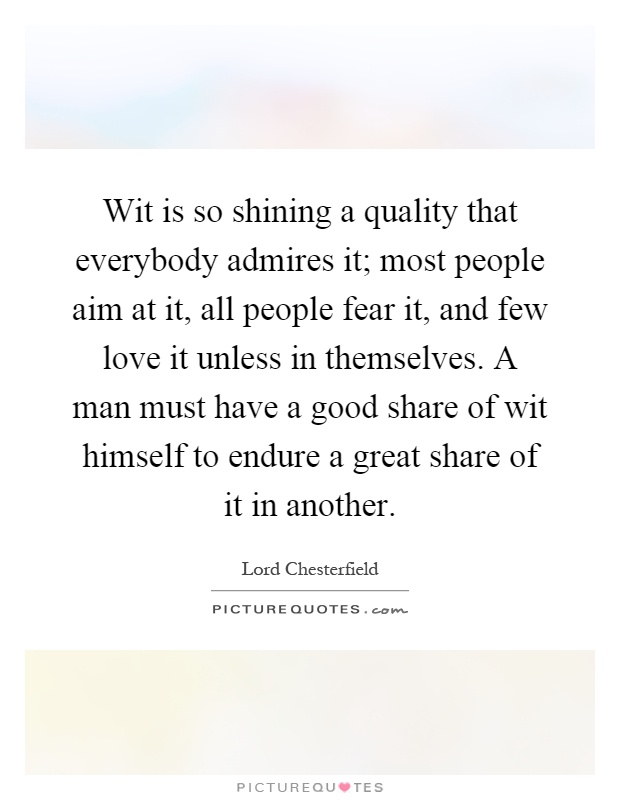 Wit is so shining a quality that everybody admires it; most people aim at it, all people fear it, and few love it unless in themselves. A man must have a good share of wit himself to endure a great share of it in another Picture Quote #1