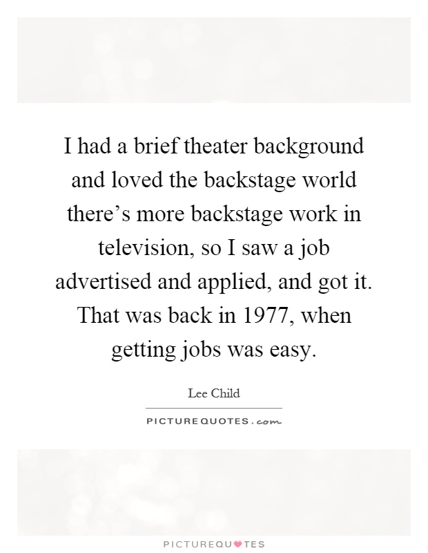 I had a brief theater background and loved the backstage world there's more backstage work in television, so I saw a job advertised and applied, and got it. That was back in 1977, when getting jobs was easy Picture Quote #1