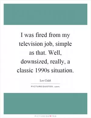 I was fired from my television job, simple as that. Well, downsized, really, a classic 1990s situation Picture Quote #1