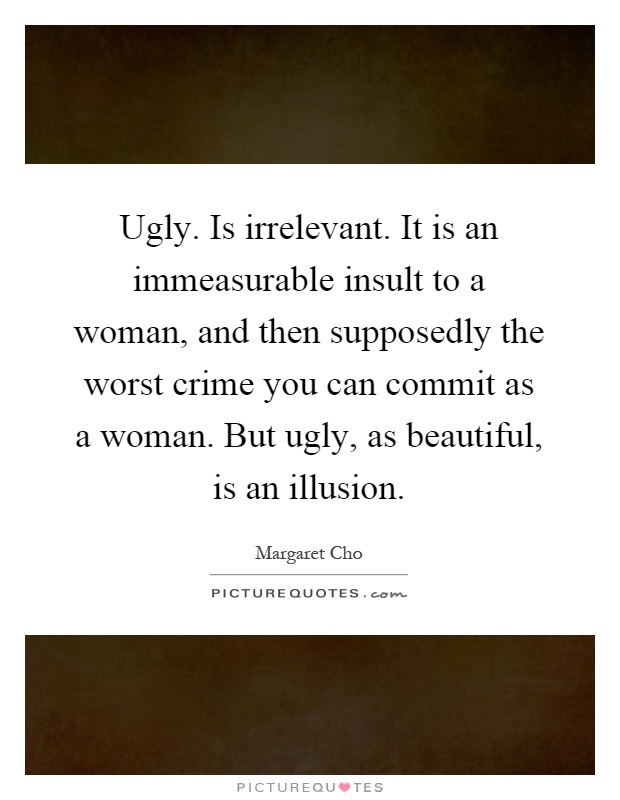 Ugly. Is irrelevant. It is an immeasurable insult to a woman, and then supposedly the worst crime you can commit as a woman. But ugly, as beautiful, is an illusion Picture Quote #1