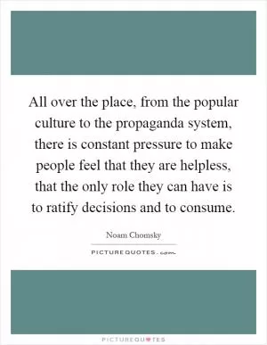 All over the place, from the popular culture to the propaganda system, there is constant pressure to make people feel that they are helpless, that the only role they can have is to ratify decisions and to consume Picture Quote #1