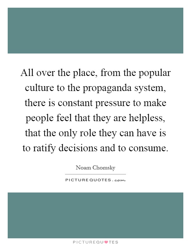 All over the place, from the popular culture to the propaganda system, there is constant pressure to make people feel that they are helpless, that the only role they can have is to ratify decisions and to consume Picture Quote #1