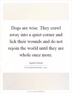 Dogs are wise. They crawl away into a quiet corner and lick their wounds and do not rejoin the world until they are whole once more Picture Quote #1