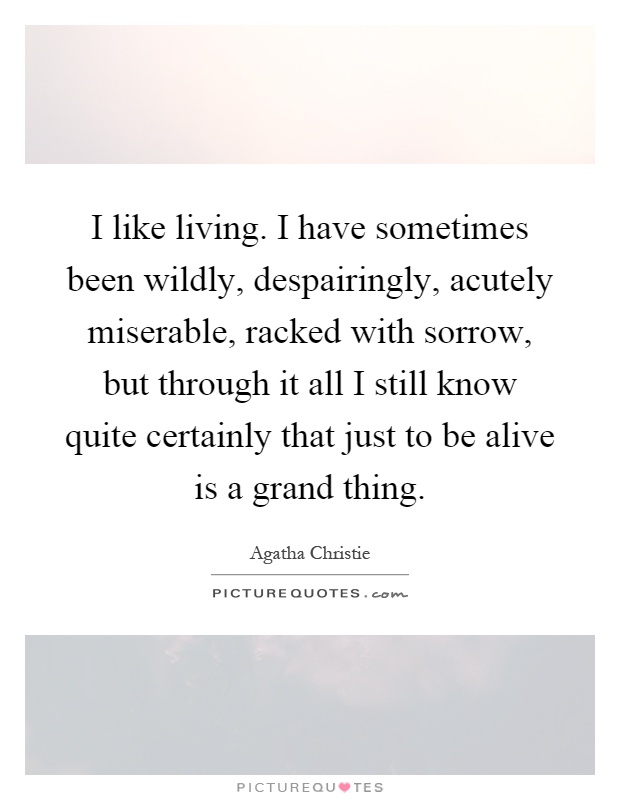 I like living. I have sometimes been wildly, despairingly, acutely miserable, racked with sorrow, but through it all I still know quite certainly that just to be alive is a grand thing Picture Quote #1