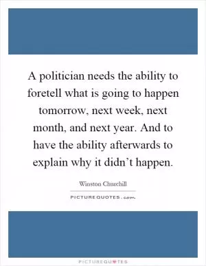 A politician needs the ability to foretell what is going to happen tomorrow, next week, next month, and next year. And to have the ability afterwards to explain why it didn’t happen Picture Quote #1