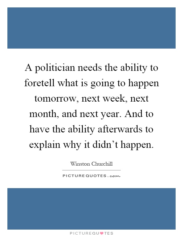 A politician needs the ability to foretell what is going to happen tomorrow, next week, next month, and next year. And to have the ability afterwards to explain why it didn't happen Picture Quote #1