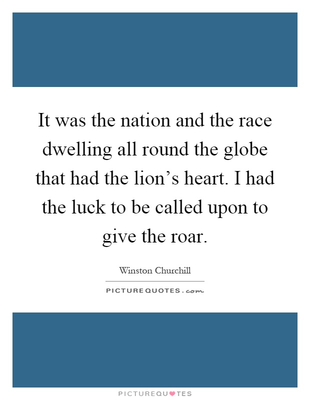 It was the nation and the race dwelling all round the globe that had the lion's heart. I had the luck to be called upon to give the roar Picture Quote #1