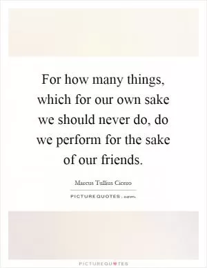 For how many things, which for our own sake we should never do, do we perform for the sake of our friends Picture Quote #1