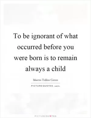 To be ignorant of what occurred before you were born is to remain always a child Picture Quote #1