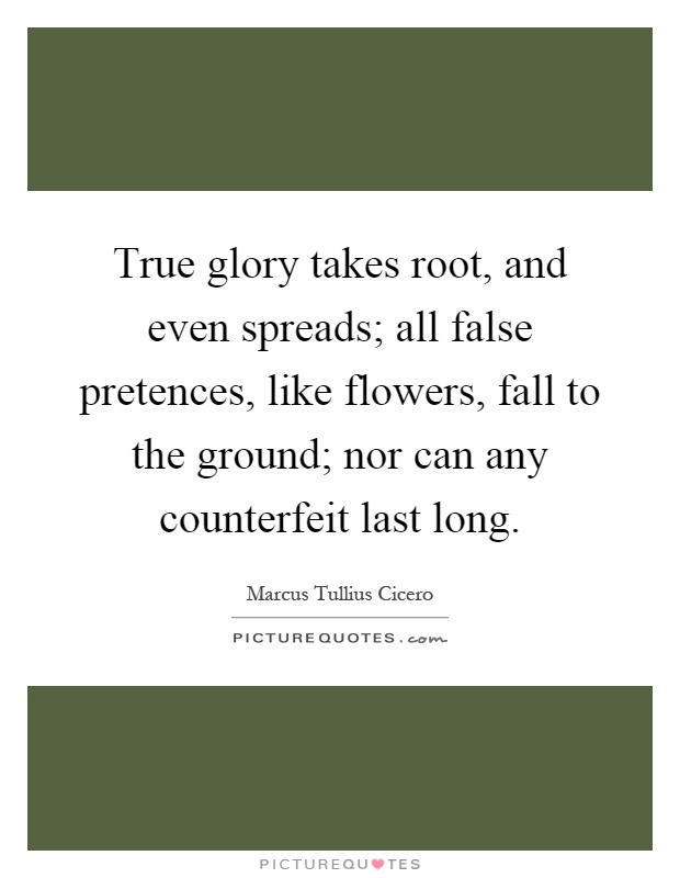 True glory takes root, and even spreads; all false pretences, like flowers, fall to the ground; nor can any counterfeit last long Picture Quote #1
