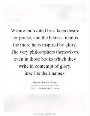We are motivated by a keen desire for praise, and the better a man is the more he is inspired by glory. The very philosophers themselves, even in those books which they write in contempt of glory, inscribe their names Picture Quote #1