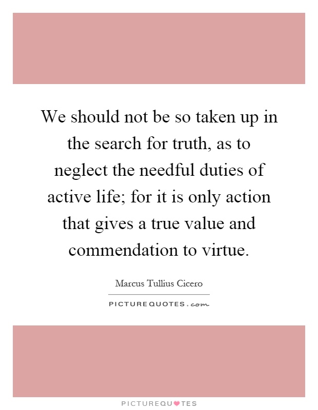 We should not be so taken up in the search for truth, as to neglect the needful duties of active life; for it is only action that gives a true value and commendation to virtue Picture Quote #1