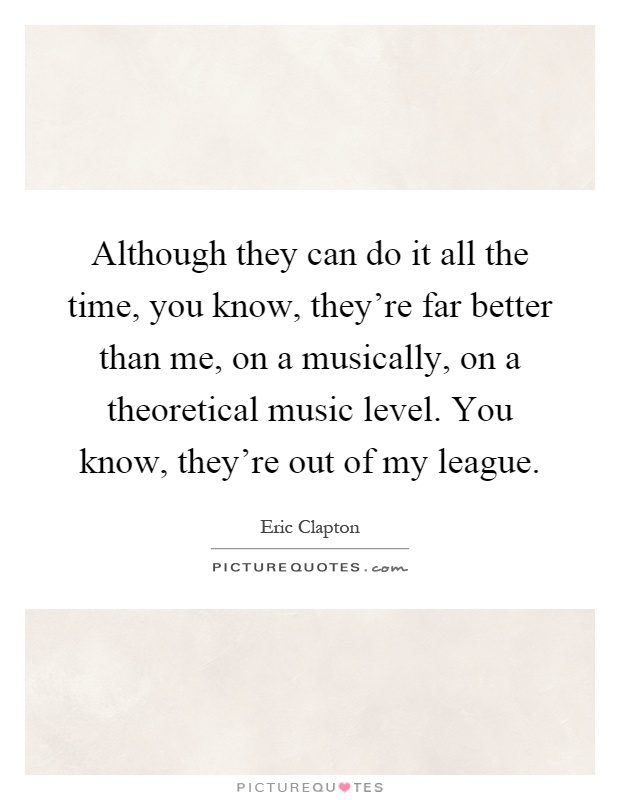 Although they can do it all the time, you know, they're far better than me, on a musically, on a theoretical music level. You know, they're out of my league Picture Quote #1