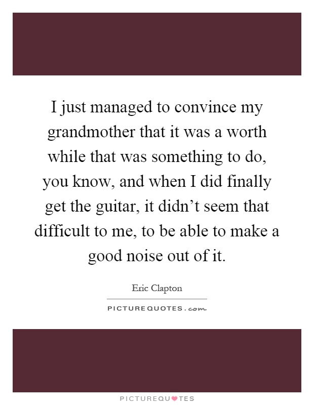 I just managed to convince my grandmother that it was a worth while that was something to do, you know, and when I did finally get the guitar, it didn't seem that difficult to me, to be able to make a good noise out of it Picture Quote #1