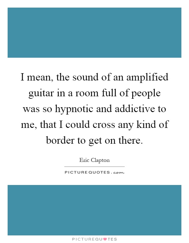 I mean, the sound of an amplified guitar in a room full of people was so hypnotic and addictive to me, that I could cross any kind of border to get on there Picture Quote #1