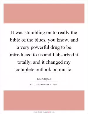 It was stumbling on to really the bible of the blues, you know, and a very powerful drug to be introduced to us and I absorbed it totally, and it changed my complete outlook on music Picture Quote #1