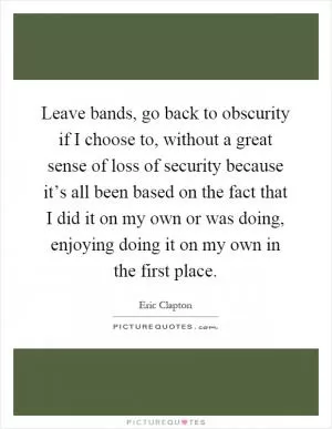 Leave bands, go back to obscurity if I choose to, without a great sense of loss of security because it’s all been based on the fact that I did it on my own or was doing, enjoying doing it on my own in the first place Picture Quote #1