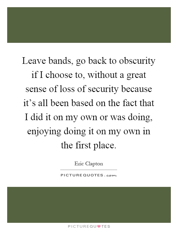 Leave bands, go back to obscurity if I choose to, without a great sense of loss of security because it's all been based on the fact that I did it on my own or was doing, enjoying doing it on my own in the first place Picture Quote #1