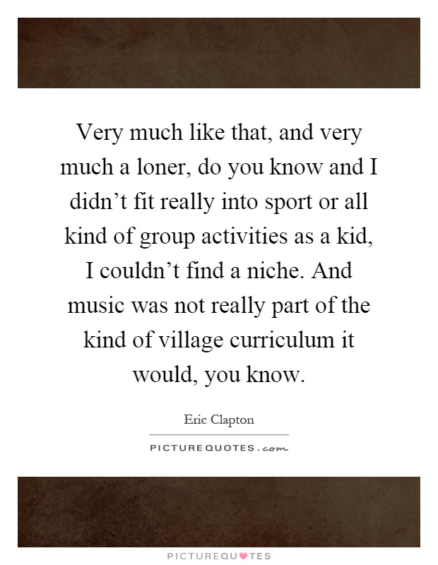 Very much like that, and very much a loner, do you know and I didn't fit really into sport or all kind of group activities as a kid, I couldn't find a niche. And music was not really part of the kind of village curriculum it would, you know Picture Quote #1