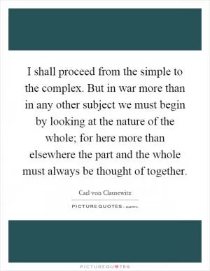 I shall proceed from the simple to the complex. But in war more than in any other subject we must begin by looking at the nature of the whole; for here more than elsewhere the part and the whole must always be thought of together Picture Quote #1