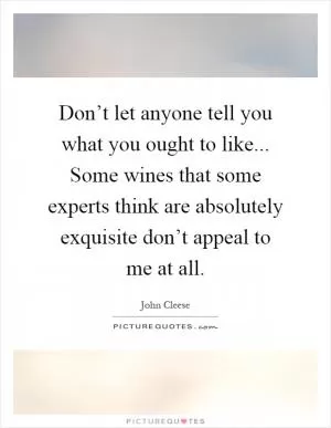 Don’t let anyone tell you what you ought to like... Some wines that some experts think are absolutely exquisite don’t appeal to me at all Picture Quote #1