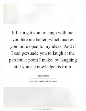 If I can get you to laugh with me, you like me better, which makes you more open to my ideas. And if I can persuade you to laugh at the particular point I make, by laughing at it you acknowledge its truth Picture Quote #1
