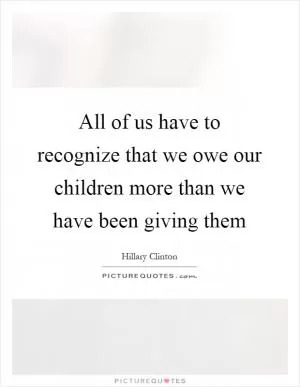 All of us have to recognize that we owe our children more than we have been giving them Picture Quote #1