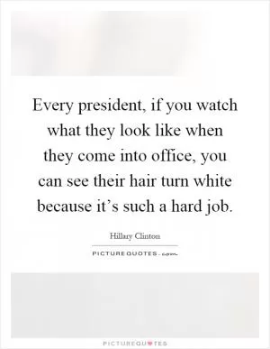 Every president, if you watch what they look like when they come into office, you can see their hair turn white because it’s such a hard job Picture Quote #1