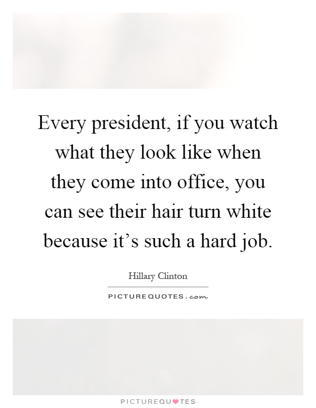 Every president, if you watch what they look like when they come into office, you can see their hair turn white because it's such a hard job Picture Quote #1