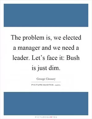 The problem is, we elected a manager and we need a leader. Let’s face it: Bush is just dim Picture Quote #1